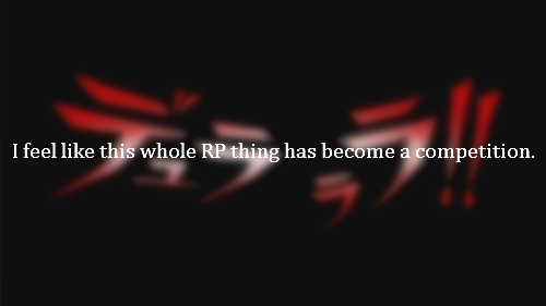 I feel like this whole RP thing has become a competition of who is best and who is better than others at this and that character. For me, I believe everyone is good in their own way and I hate seeing how much people put themselves down because they think