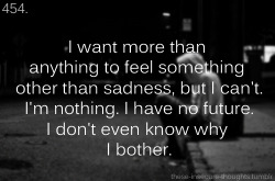 these-insecure-thoughts:  454. “I want more than anything to feel something other than sadness, but I can’t. I’m nothing. I have no future. I don’t even know why I bother.” - Anonymous 