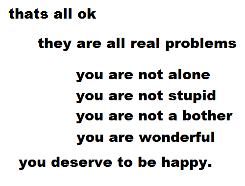 sodachan:                 no matter how stupid you think your problem is, its a real problem it doesnt make you any less great than you already are you just need someone to talk to and thats ok  