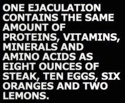 Una eyaculación contiene la misma cantidad de proteínas, vitaminas, minerales y aminoácidos que un filete, diez huevos, seis naranjas y dos limones. PD: Es mentira, pero esto último no hace falta que se lo digáis a vuestras parientas :D