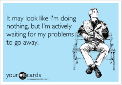 someecards:  It may look like I’m doing nothing, but I’m actively waiting for my problems to go away.Via someecards