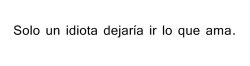 fuckperra:  i-loveyou-morethan-thosebitches:  no-quiero-perderte:  meinlebeen:  queque-con-manjarcolun:  sopapikata:  hola soy la idiota:)  hola, y que querías? qué me siguiera arrastrando?… me la jugué.  Lo deje ir porque el ya no me amaba.. Yo