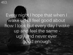 these-insecure-thoughts:  463. “Every night I hope that when I wake up I’ll feel good about how I look but every day I wake up and feel the same - ugly and never ever good enough.” - Anonymous 