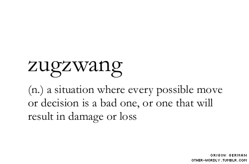 thewolfmagician:  other-wordly:  pronunciation | ‘zUg-zwangsubmitted by | my friend Alexsubmit words | herenote | In the original German, zugzwang means any situation where you face external circumstances that force you to act. But the word has