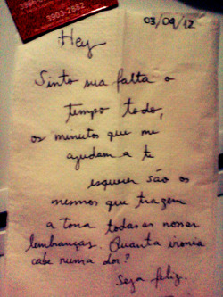  Hey Sinto a sua falta o tempo todo, os minutos que me ajudam a te esquecer são os mesmos que trazem a tona todas as nossas lembranças. Quanta ironia cabe numa dor? Seja feliz. 