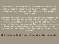 atea-y-feminista:  scissortits:  seanoftheundead:  sodomymcscurvylegs:  jadelyn:  “Men should be offended when someone claims that women should prevent rape by not wearing certain things or not going certain places or not acting in a certain way. That