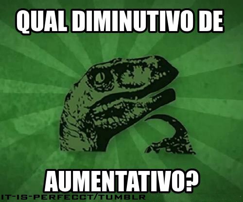  Pessoas normais : - Não sei, cara. Acho bom procurar no Google.  Eu : - Aumentativinho ? Aumentativozinho ?  
