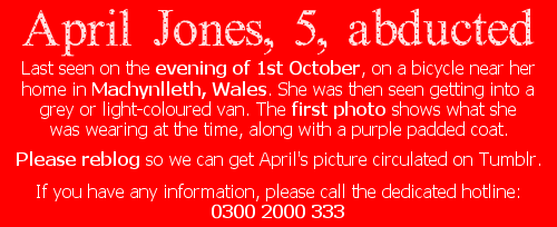  ❤ April Jones, 5, abductedLast seen on the evening of 1st October, on a bicycle near her home in Machynlleth, Wales. She was then seen getting into a grey or light-coloured van. The first photo shows what she was wearing at the time, along with a purple