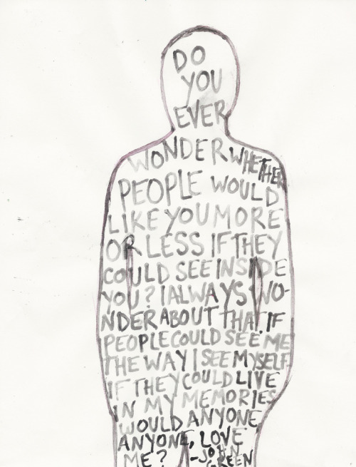  “Do you ever wonder whether people would like you more or less if they could see inside you? I always wondered about that. If people could see me the way I see myself, if they could live in my memories, would anyone, anyone, love me?” - John Green