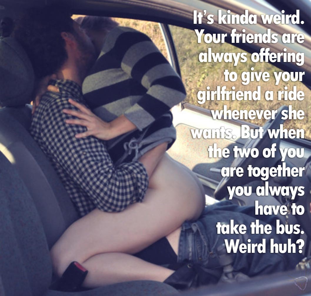 Your friends are always offering to give your girlfriend a ride.