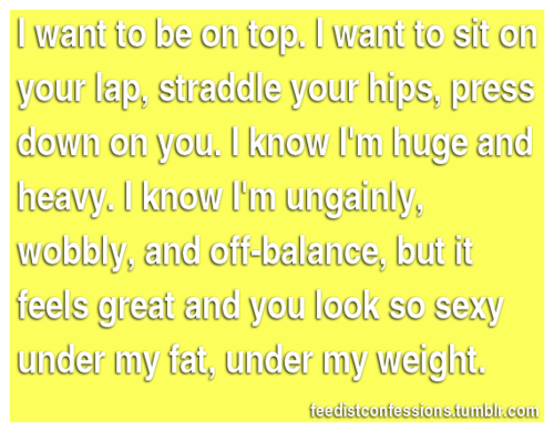 feedistconfessions:   I want to be on top. I want to sit on your lap, straddle your hips, press down on you. I know I’m huge and heavy. I know I’m ungainly, wobbly, and off-balance, but it feels great and you look so sexy under my fat, under my weight.