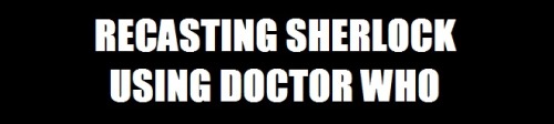 zanderpants:Recasting Sherlock using the Doctor Who cast.What do you guys think of the choices?