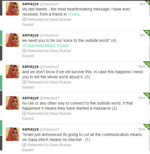 stfuconservatives:  girlpoweruk:  The most heartbreaking thing i have read  “we need you to be our voice to the outside world”  Girl tweets friend from gaza  I do not know exactly what is happening in Gaza right now. I do know that they are under