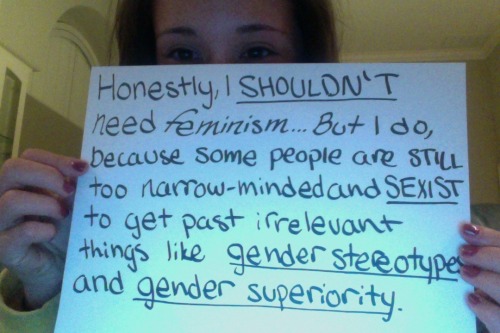 Honestly, I shouldn’t need feminism… But I do, because some people are still too narrow-minded and sexist to get past irrelevant things like gender stereotypes and gender superiority.