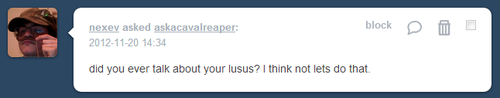 askacavalreaper:           wHICH IS TO SAY, nO, lET’S NOT TALK, aBOUT MY LUSUS, 