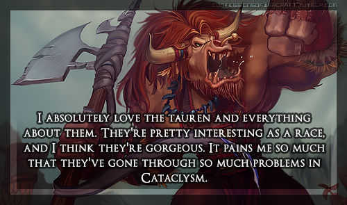 confessionsofwarcraft:  “I absolutely love the Tauren and everything about them. They’re pretty interesting as a race, and I think they’re gorgeous. It pains me so much that they’ve gone through so much problems in Cataclysm.” [ credit ]   I’ve