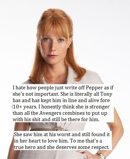 avengers-confessionss:  “I hate how people just write off Pepper as if she’s not important. She is literally all Tony has and has kept him in line and alive fore 10+ years. I honestly think she is stronger than all the Avengers combines to put up