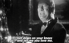  “Get down on your knees and tell me you love me!”   