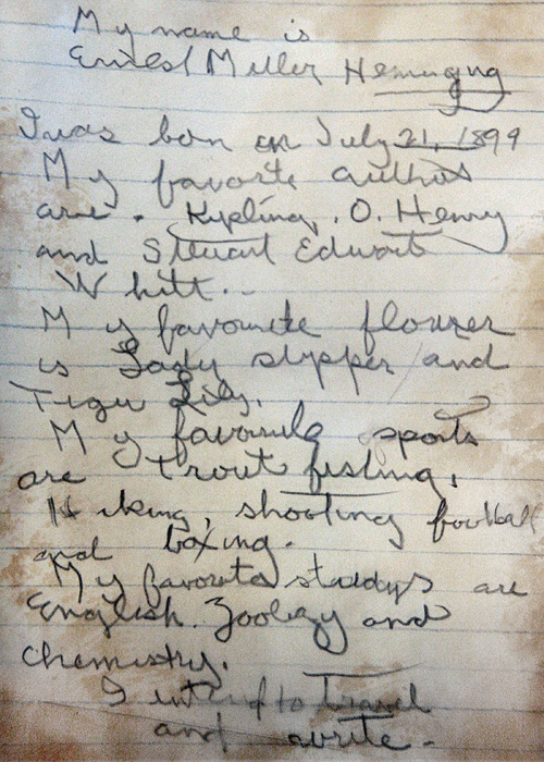  “My name is Ernest Miller Hemingway. I was born on July 21, 1899. My favorite authors are Kipling, O. Henry and Steuart Edward White. My favorite flower is lady slipper and tiger lily. My favorite sports are trout fishing, hiking, shooting, football